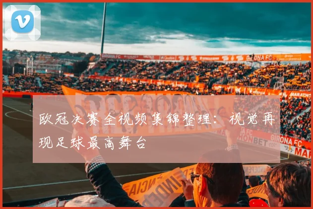 欧冠决赛全视频集锦整理：视觉再现足球最高舞台