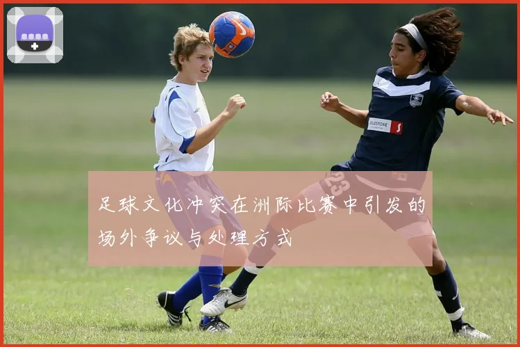 足球文化冲突在洲际比赛中引发的场外争议与处理方式