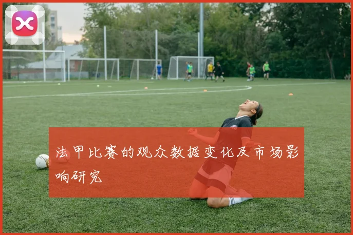 法甲比赛的观众数据变化及市场影响研究